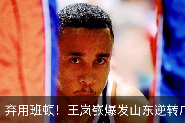 弃用班顿！王岚嵚爆发山东逆转广东